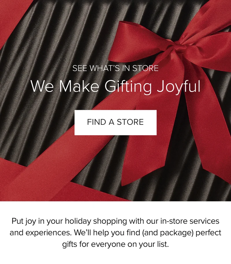 See What's In Store: We Make Gifting Joyful. Find a Store. Put the joy in your holiday shopping with our in-store services and experiences. We'll help you find (and package) perfect gifts for everyone on your list.