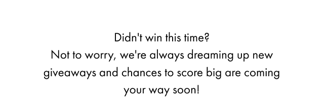 Didn't win this time? Not to worry, we're always dreaming up new giveaways and chances to score big are coming your way soon!