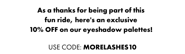 As a thanks for being part of this fun ride, here's an exclusive 10% off on our eyeshadow palettes!
