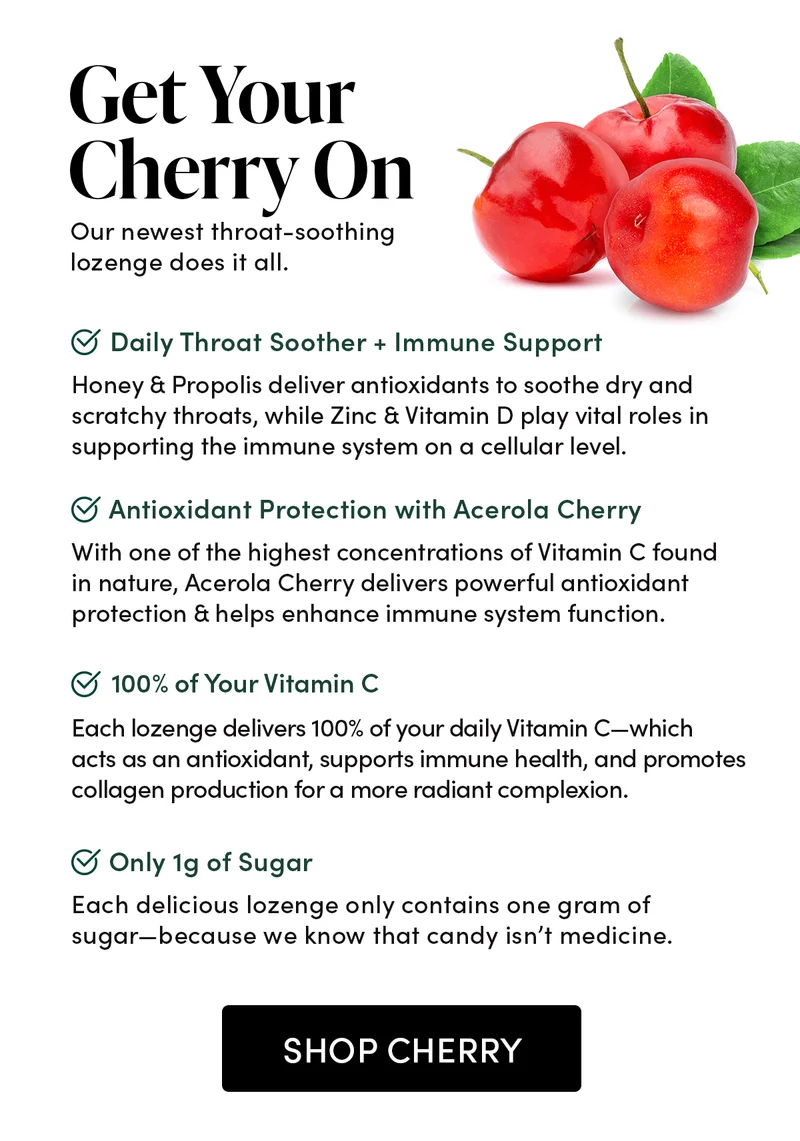 Get Your Cherry On            Our newest throat-soothing lozenge does it all.     Daily Throat Soother + Immune Support      Honey & Propolis deliver antioxidants to soothe dry and scratchy throats, while Zinc & Vitamin D play vital roles in supporting the immune system on a cellular level.        Antioxidant Protection with Acerola Cherry        With one of the highest concentrations of Vitamin C found in nature, Acerola Cherry delivers powerful antioxidant protection & helps enhance immune system function.    100% of Your Vitamin C       Each lozenge delivers 100% of your daily Vitamin C—which acts as an antioxidant, supports immune health, and promotes collagen production for a more radiant complexion.               Only 1g of Sugar   Each delicious lozenge only contains one gram of sugar—because we know that candy isn’t medicine.