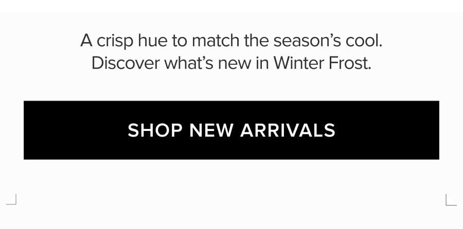 A CRISP HUE TO MATCH THE SEASON'S COOL. DISCOVER WHAT'S NEW IN WINTER FROST. SHOP NEW ARRIVALS