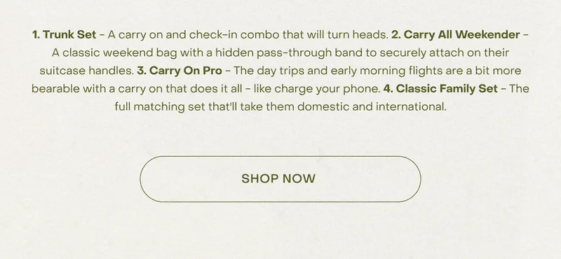 1. Trunk Set - A carry on and check-in combo that will turn heads. 2. Carry All Weekender - A classic weekend bag with a hidden pass-through band to securely attach on their suitcase handles. 3. Carry On Pro - The day trips and early morning flights are a bit more bearable with a carry on that does it all - like charge your phone. 4. Classic Family Set - The full matching set that'll take them domestic and international. Shop Now.