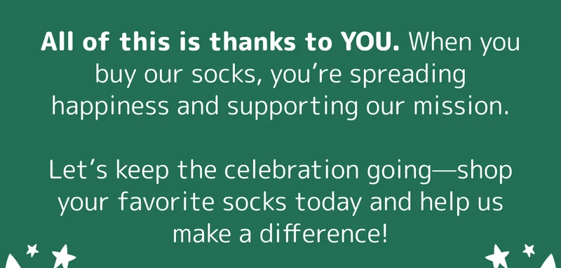 All of this is thanks to YOU. When you buy our socks, you’re spreading happiness and supporting our mission.  Let’s keep the celebration going—shop your favorite socks today and help us make a difference!