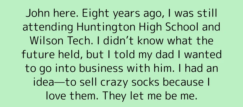 John here. Eight years ago, I was still attending Huntington High School and Wilson Tech. I didn’t know what the future held, but I told my dad I wanted to go into business with him. I had an idea—to sell crazy socks because I love them. They let me be me.