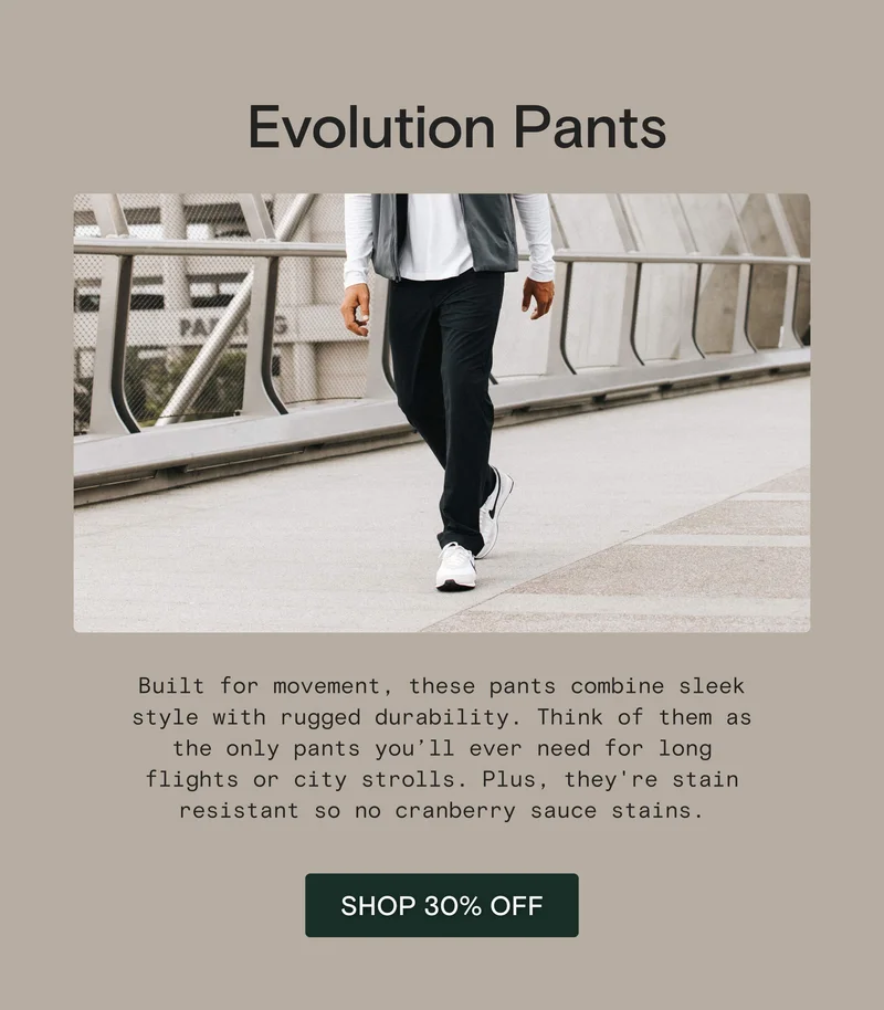 Evolution Pants:  Built for movement, these pants combine sleek style with rugged durability. Think of them as the only pants you’ll ever need for long flights or city strolls. Plus, they're stain resistant so no cranberry sauce stains.