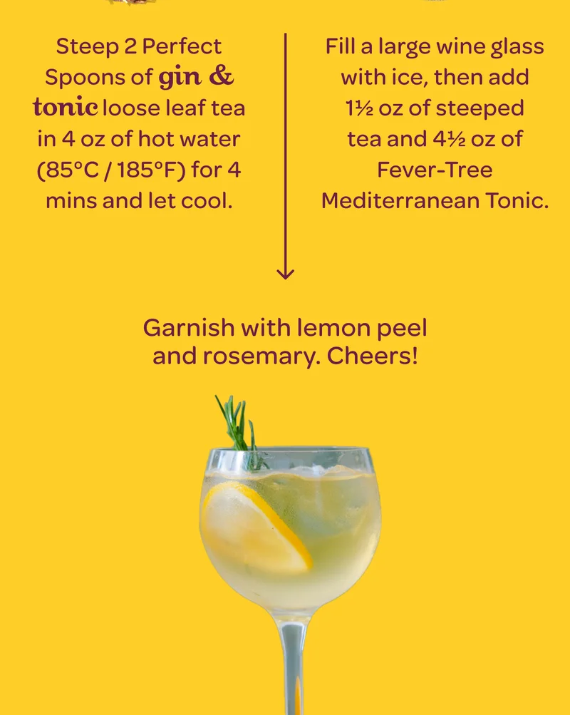 Step 1: Steep 2 Perfect Spoons of Gin & Tonic loose leaf tea in ½ cup (4 oz) of hot water (85°C / 185°F) for 4 mins to create a tea concentrate and let cool to room temperature. - Step 2: Fill a large wine glass with ice, then add 1½ oz of Gin & Tonic tea concentrate and 4½ oz of Fever-Tree Mediterranean Tonic. - Step 3: Garnish with lemon peel & rosemary. Cheers!