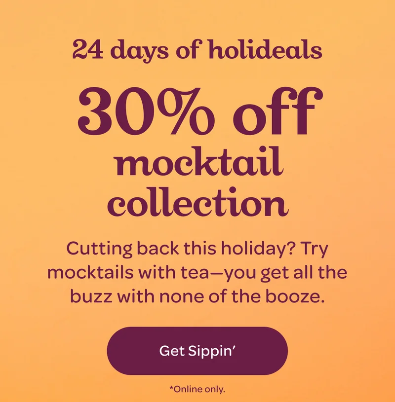 24 days of holideals - 30% off mocktail collection - Cutting back this holiday? Try mocktails with tea—you get all the buzz with none of the booze. - Get sippin’ - *Online only.