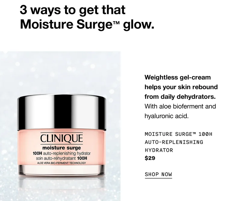 3 ways to get that Moisture Surge™ glow. Weightless gel-cream helps your skin rebound from daily dehydrators. With aloe bioferment and hyaluronic acid. Moisture Surge™ 100H Auto-Replenishing Hydrator $29 SHOP NOW