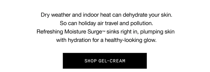 Dry weather and indoor heat can dehydrate your skin. So can holiday air travel and pollution. Refreshing Moisture Surge™ sinks right in, plumping skin with hydration for a healthy-looking glow. SHOP GEL-CREAM