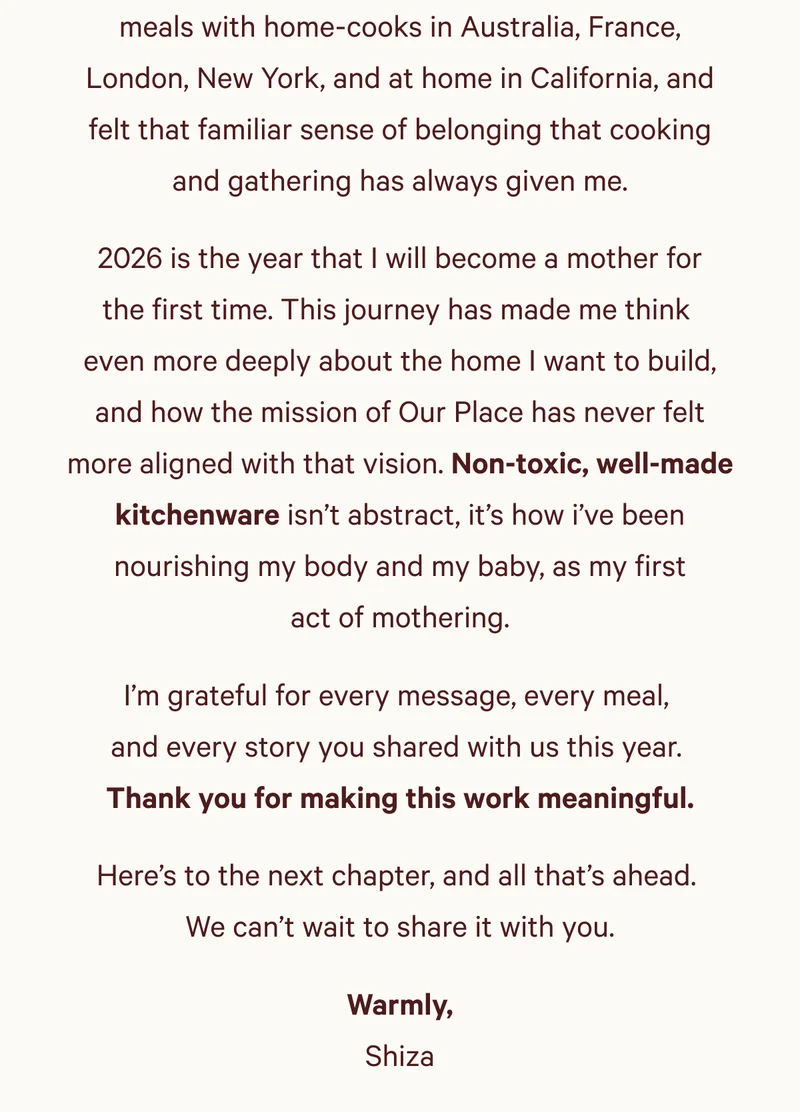 meals with home-cooks in Australia, France, London, New York, and at home in California, and felt that familiar sense of belonging that cooking and gathering has always given me. 2026 is the year that I will become a mother for the first time. This journey has made me think  even more deeply about the home I want to build, and how the mission of Our Place has never felt more aligned with that vision. Non-toxic, well-made kitchenware isn’t abstract, it’s how i’ve been nourishing my body and my baby, as my first act of mothering. I’m grateful for every message, every meal,  and every story you shared with us this year.  Thank you for making this work meaningful. Here’s to the next chapter, and all that’s ahead.  We can’t wait to share it with you. Warmly, Shiza