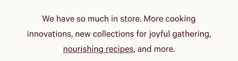 We have so much in store. More cooking innovations, new collections for joyful gathering, nourishing recipes, and more.
