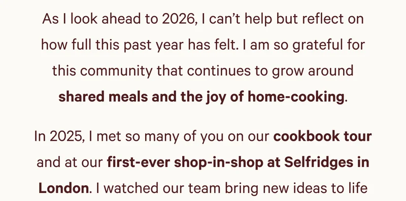 As I look ahead to 2026, I can’t help but reflect on how full this past year has felt. I am so grateful for this community that continues to grow around shared meals and the joy of home-cooking. In 2025, I met so many of you on our cookbook tour and at our first-ever shop-in-shop at Selfridges in London. I watched our team bring new ideas to life