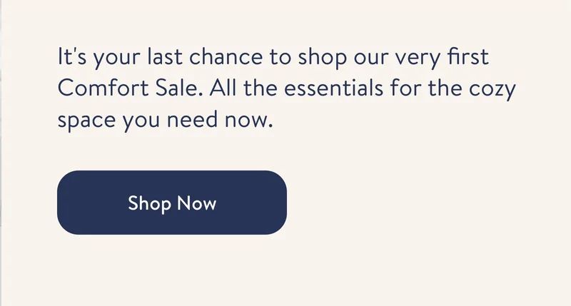 It's your very last chance to shop our very first Comfort Sale. All the essentials for the cozy space you need now.