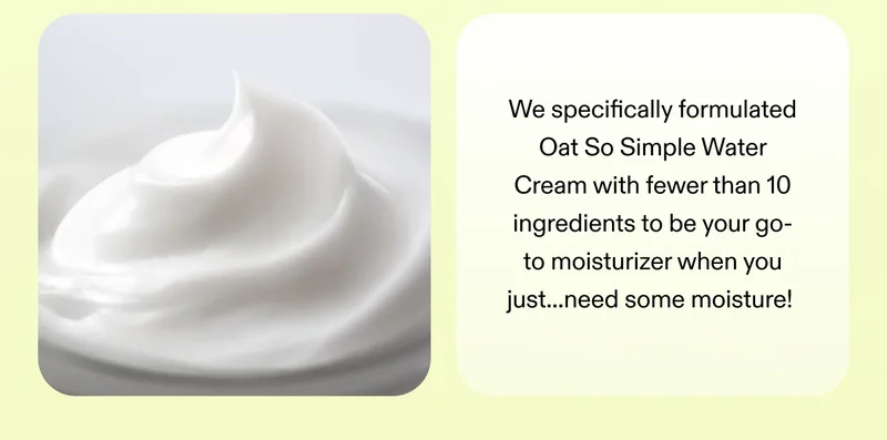 We specifically formulated Oat So Simple Water Cream with fewer than 10 ingredients to be your go-to moisturizer when you just...need some moisture!