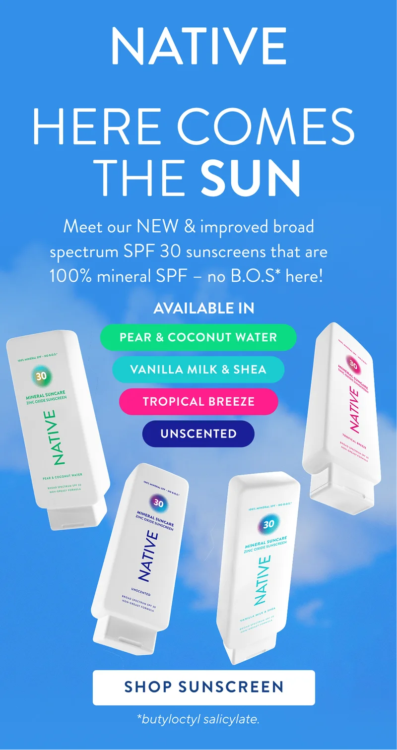 Native. Here comes the sun. Meet our new and improved broad specrum SPF 30 sunscreens that are 100% mineral SPF - no B.O.S* here. Available in tropical breeze, pear and coconut water, unscented, vanilla milk and shea. shop sunscreen. *butylocyl salicylate. Native. Here comes the sun. Meet our new and improved broad specrum SPF 30 sunscreens that are 100% mineral SPF - no B.O.S* here. Available in tropical breeze, pear and coconut water, unscented, vanilla milk and shea. shop sunscreen. *butylocyl salicylate.