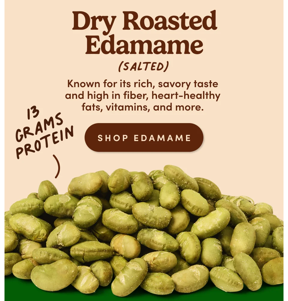 Dry Roasted Edamame (Salted): Known for its rich, savory taste and high in fiber, heart-healthy fats, vitamins, and more. 13g Protein