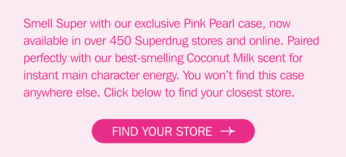 Smell Super with our exclusive Pink Pearl case, now available in over 450 Superdrug stores and online. Paired perfectly with our best-smelling Coconut Milk scent for instant main character energy. You won’t find this case anywhere else. Click below to find your closest store. - FIND YOUR STORE