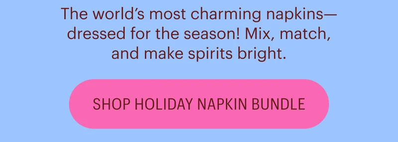 The world’s most charming napkins—dressed for the season! Mix, match, and make spirits bright. Shop Holiday Napkin Bundle