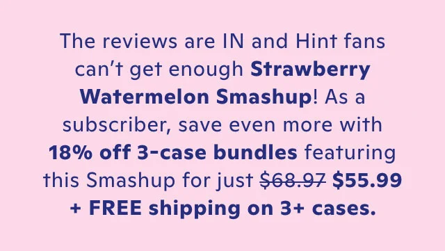 The reviews are in and Hint fans can't get enough Strawberry Watermelon Smashup! Save 27% no 3-case bundles for just $49.99 + FREE shipping on 3+ cases.