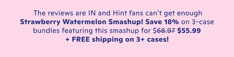 The reviews are in and Hint fans can't get enough Strawberry Watermelon Smashup! Save 27% no 3-case bundles for just $49.99 + FREE shipping on 3+ cases.