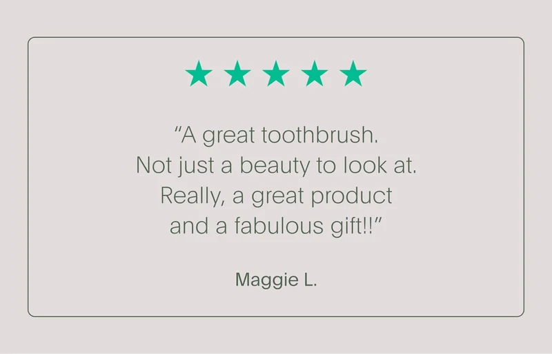 5-star customer review - “a great toothbrush. not just a beauty to look at. really, a great product and a fabulous gift!!” - maggie l.