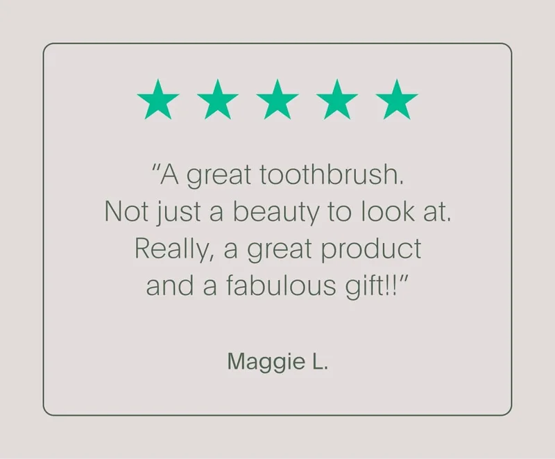 5-star customer review - “a great toothbrush. not just a beauty to look at. really, a great product and a fabulous gift!!” - maggie l.