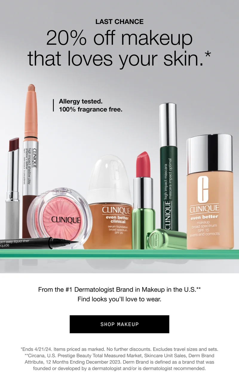 LAST CHANCE 20% off makeup that loves your skin.* | Allergy tested. 100% fragrance free. | From the #1 Dermatologist Brand in Makeup in the U.S.** Find looks you’ll love to wear. | Shop Makeup | *Ends 4/21/24. Items priced as marked. No further discounts. Excludes travel sizes and sets. **Circana, U.S. Prestige Beauty Total Measured Market, Skincare Unit Sales, Derm Brand Attribute, 12 Months Ending December 2023. Derm Brand is defined as a brand that was founded or developed by a dermatologist and/or is dermatologist recommended.