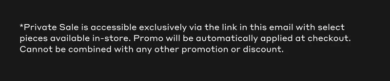 *Private Sale is accessible exclusively via the link in this email with select pieces available in-store. Promo will be automatically applied at checkout. Cannot be combined with any other promotion or discount.