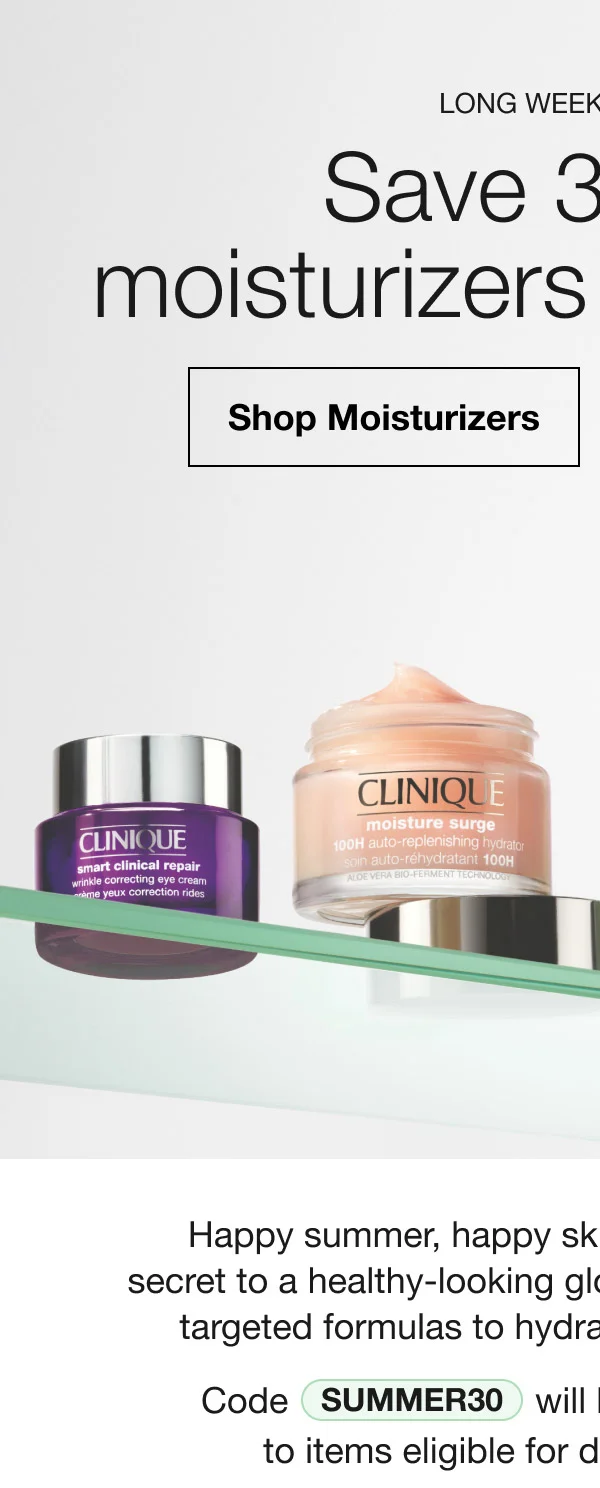 LONG WEEKEND EVENT. Save 30% on moisturizers + eye care.* Shop Moisturizers | Shop Eye Care | Happy sumer, happy skin. A simple routine is the secret to a healthy-looking glow. Stock up and save on our targeted formulas to hydrate, brighten, and smooth. Code SUMMER30 will be automatically applied to items eligible for discount at checkout.