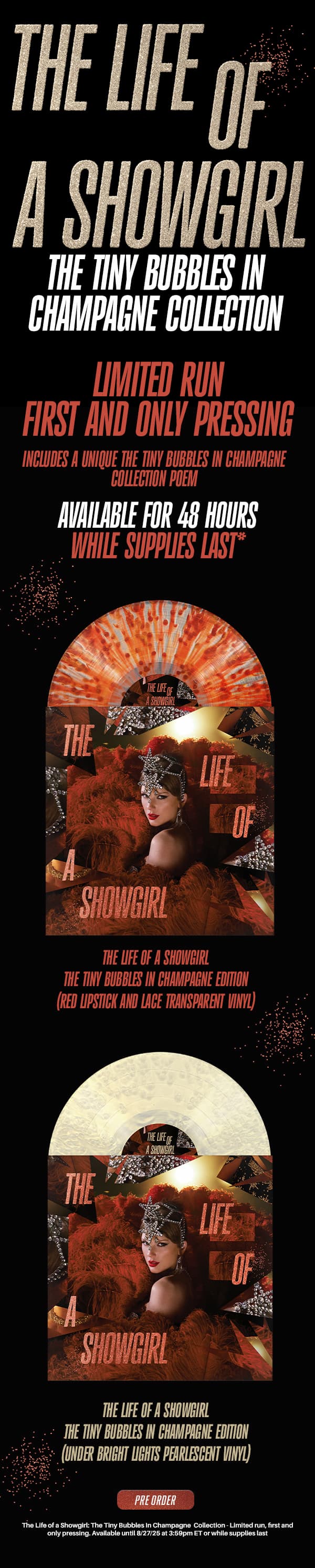 The Life of a Showgirl: The Tiny Bubbles in Champagne Collection. Limited run, first and only pressing. Includes a unique The Tiny Bubbles in Champagne Collection poem. Available for 48 hours while supplies last*. The Life of a Showgirl: The Tiny Bubbles in Champagne Edition (Red Lipstick and Lace Transparent Vinyl). The Life of a Showgirl: The Tiny Bubbles in Champagne Edition (Under Bright Lights Pearlescent Vinyl). Pre-order. *The Life of a Showgirl: The Tiny Bubbles in Champagne Collection - Limited run, first and only pressing. Available until 8/27/25 at 3:59pm ET, or while supplies last.