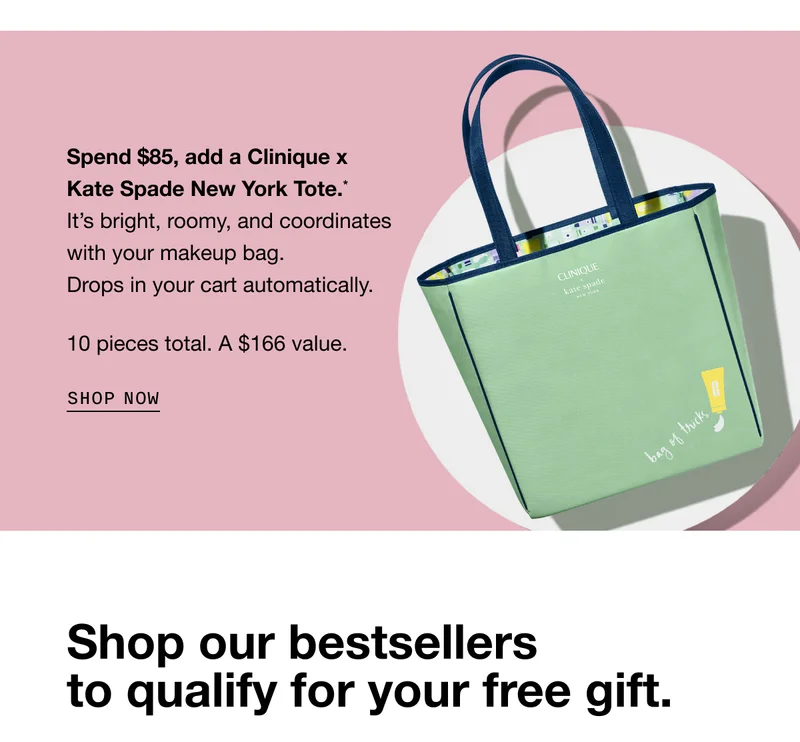 Spend $85, add a Clinique x Kate Spade New York Tote.* It’s bright, roomy, and coordinates with your makeup bag. Drops in your cart automatically. 10 pieces total. A $166 value. SHOP NOW | Shop our bestsellers to qualify for your free gift.