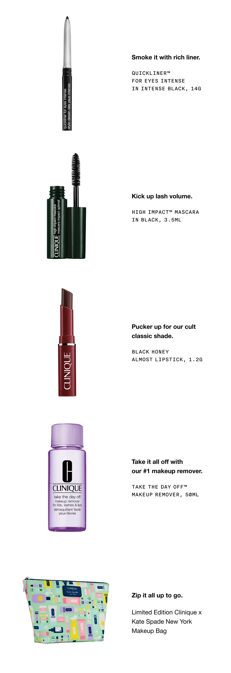 Smoke it with rich liner. QUICKLINER TM FOR EYES INTENSE IN INTENSE BLACK, 14G | Kick up lash volume. HIGH IMPACT TM MASCARA IN BLACK, 3.5ML | Pucker up for our cult classic shade. BLACK HONEY ALMOST LIPSTICK, 1.2G | Take it all off with our #1 makeup remover. TAKE THE DAY OFF TM MAKEUP REMOVER, 50ML | Zip it all up to go. Limited Edition Clinique x Kate Spade New York Makeup Bag