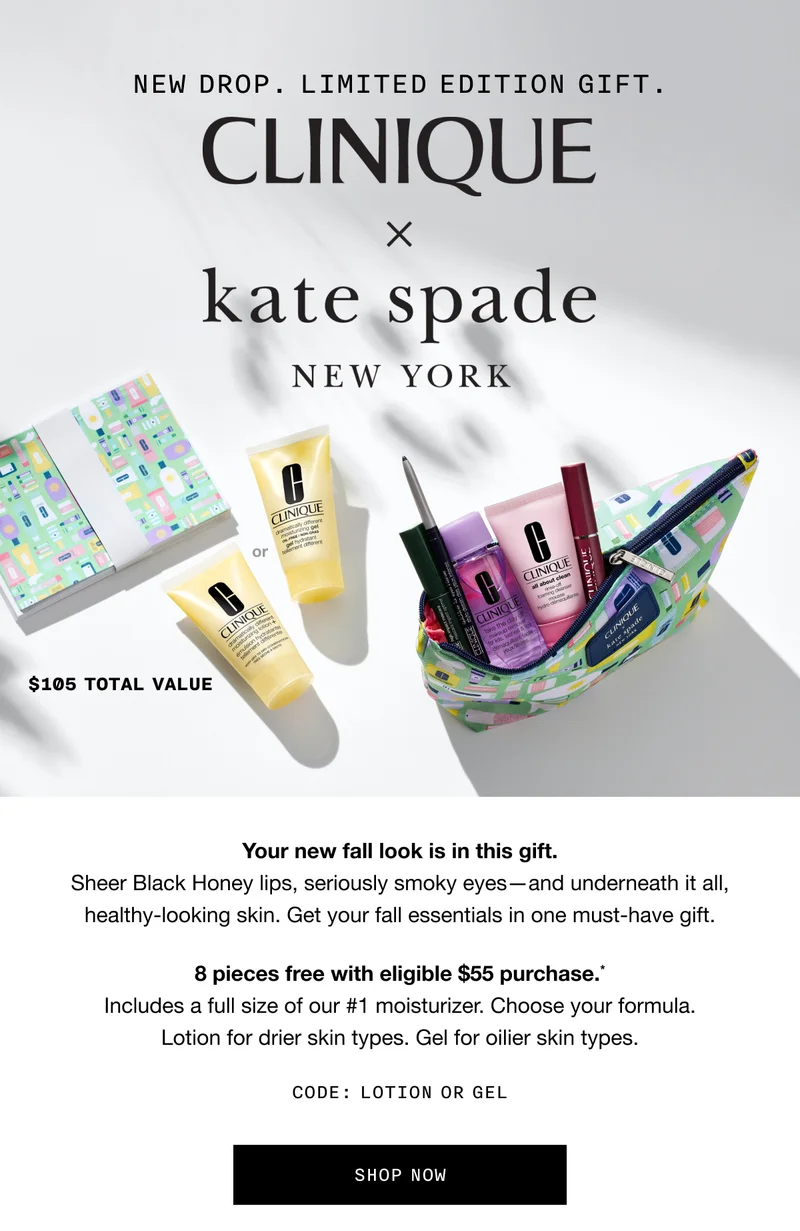 NEW DROP. LIMITED EDITION GIFT. CLINIQUE X KATE SPADE NEW YORK | $105 TOTAL VALUE | Your new fall look is in this gift. Sheer Black Honey lips, seriously smoky eyes - and underneath it all, healthy-looking skin. Get your fall essentials in one must-have gift. 8 pieces free with eligible $55 purchase.* Includes a full size of our #1 moisturizer. Choose your formula. Lotion for drier skin types. Gel for oilier skin types. CODE: discount code OR GEL | SHOP NOW