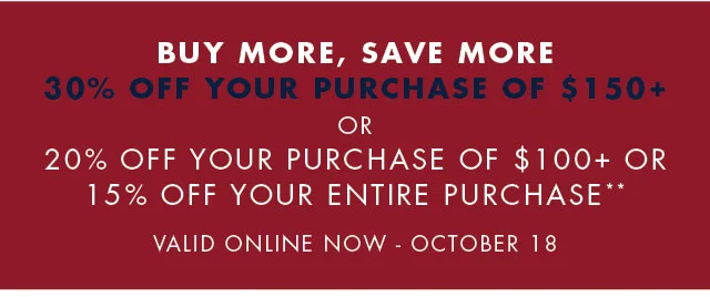 Buy more, save more                                            30%off your purchase of $150+                                            or                                            20% off your purchase of $150+ or 15% off your entire purchase                                            Valid online now - October 18