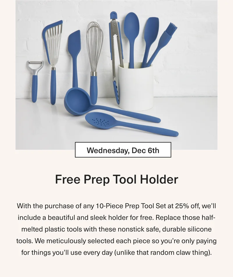 Wednesday Dec 6th Free Pep Tool Holder: With purchase of any 10-Piece Prep Tool Set at 25% OFF and we’ll include a beautiful and sleek holder for free. Replace those half-melted plastic tools with these nonstick safe, durable silicone tools. We meticulously selected each piece so you’re only paying for things you’ll use everyday (unlike that random claw thing).