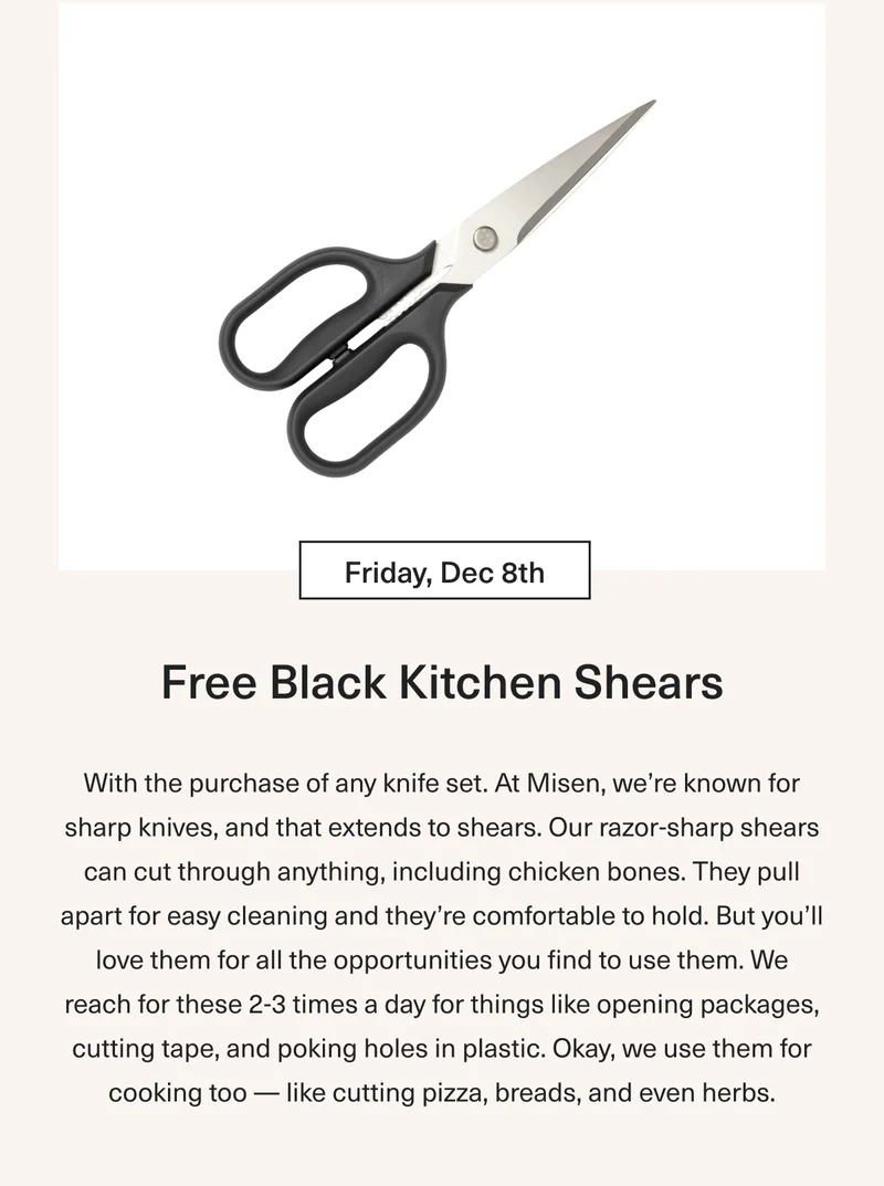 Friday Dec 8th Free Red or Black Kitchen Shears: With the purchase of any knife set. At Misen we’re known for sharp knives, and that extends to shears. Our razor sharp shears can cut through anything - including chicken bones. They pull apart for easy cleaning and they’re comfortable to hold. But you’ll love them for all the opportunities you find to use them. We reach for these 2-3 times a day for things like opening packages, cutting tape, poking holes in plastics. Okay, we use them for cooking too – like cutting pizza, breads, and even herbs.