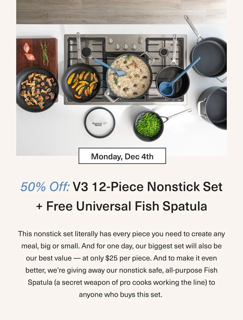 Monday Dec 4th - 50% OFF V3 12-Piece Nonstick Set + Free Universal Fish Spatula: This nonstick set literally has every piece you need to create any meal, big or small. And for one day our biggest set will also be our best value – at only $25 per piece. And to make it even better we’re giving away our nonstick safe, all purpose Fish Spatula (a secret weapon of pro cooks working the line) to anyone who buys this set.