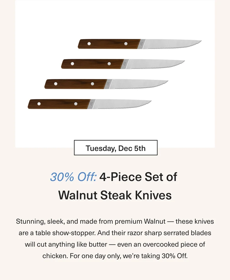 Tuesday Dec 5th 30% OFF 4-Piece Set of Walnut Steak Knives: Stunning, sleek, and made from premium Walnut – these knives are a table show-stopper. And their razor sharp serrated blades will cut anything like butter – even an overcooked piece of chicken. For one day only we’re taking 30% OFF.