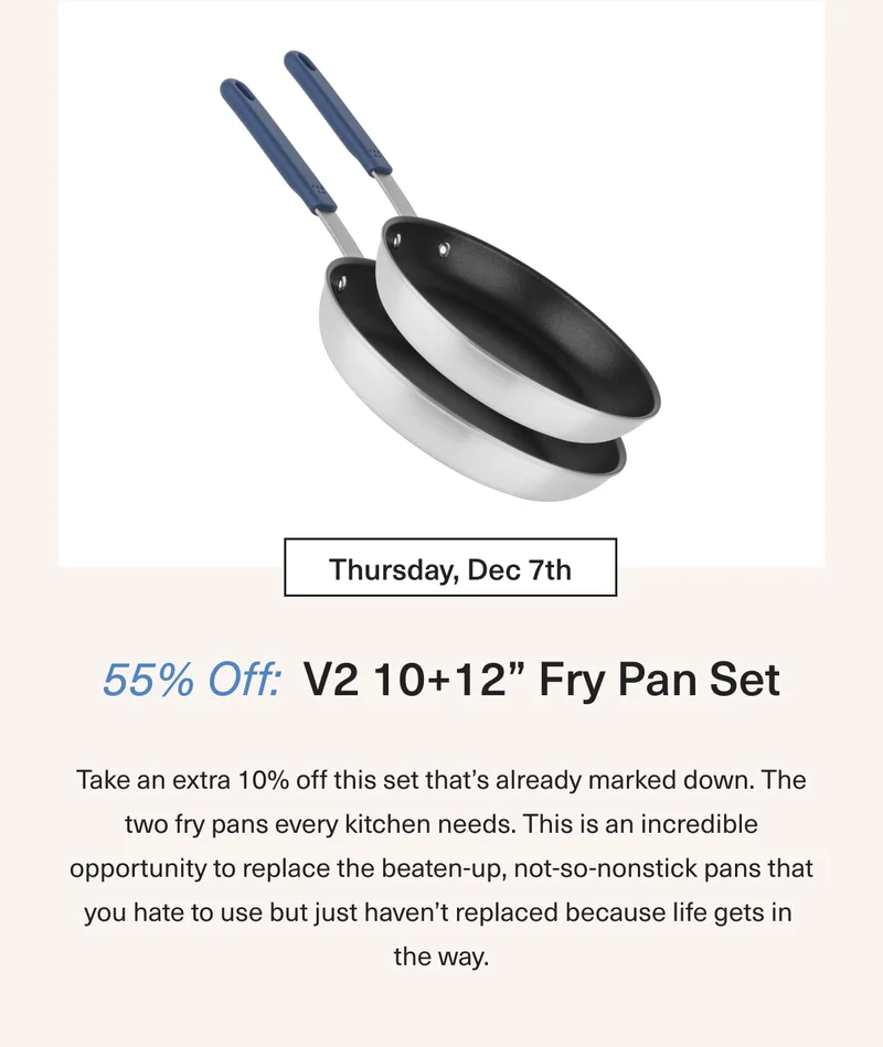 Thursday Dec 7th 55% OFF V2 10+12” Fry Pan Set: Take an extra 5% off this set that’s already marked down. The two fry pans every kitchen needs. This is an incredible opportunity to replace the beaten up, not-so-nonstick pans that you hate to use but just haven’t replaced because life gets in the way.