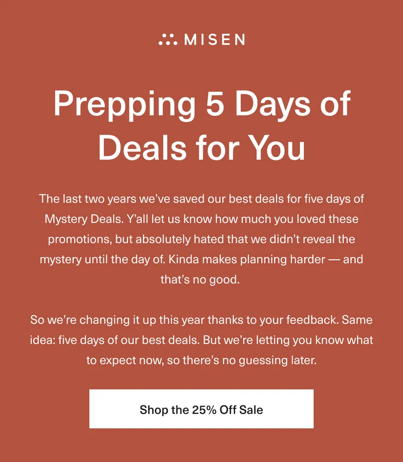 Prepping 5 Days of Deals For You. The last two years we’ve saved our best deals for five days of Mystery Deals. Ya’ll let us know how much you loved these promotions, but absolutely hated that we didn’t reveal the mystery until the day of. Kinda makes planning harder - and that’s no good. So we’re changing it up this year thanks to your feedback. Same idea –five days of our best deals. But we’re letting you know what to expect now, so there’s no guessing later. Shop The 25% Off Sale