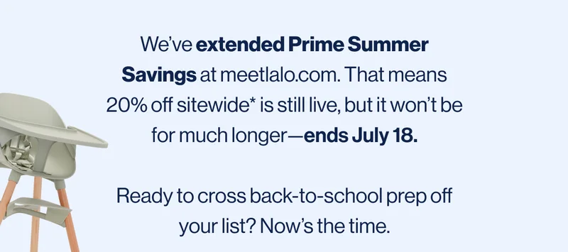 We’ve extended Prime Summer Savings at meetlalo.com. That means 20% off sitewide* is still live, but it won’t be for much longer—ends July 18.  Ready to cross back-to-school prep off your list? Now’s the time.