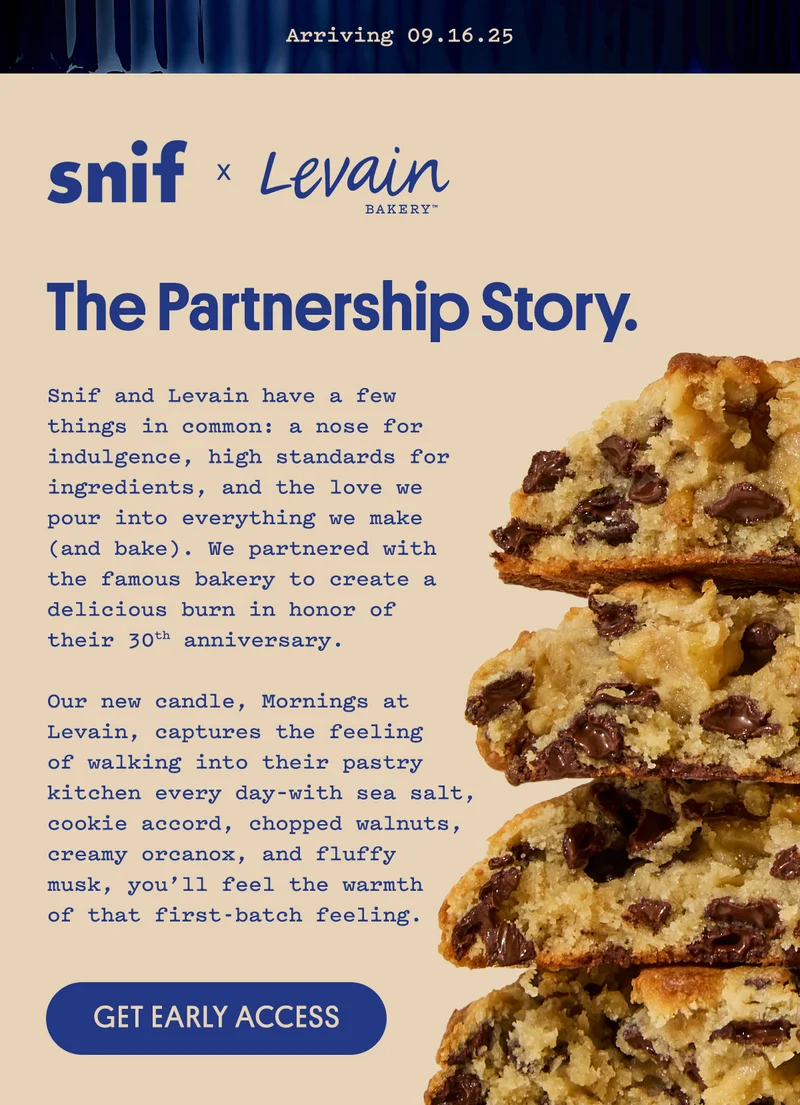 Snif and Levain have a few things in common: a nose for indulgence, high standards for ingredients, and the love we pour into everything we make (and bake). We partnered with the famous bakery to create a delicious burn in honor of their 30th anniversary.  Our new candle, Mornings at Levain, captures the feeling of walking into their pastry kitchen every day–with sea salt, cookie accord, chopped walnuts, creamy orcanox, and fluffy musk, you’ll feel the warmth of that first-batch feeling. Get early access