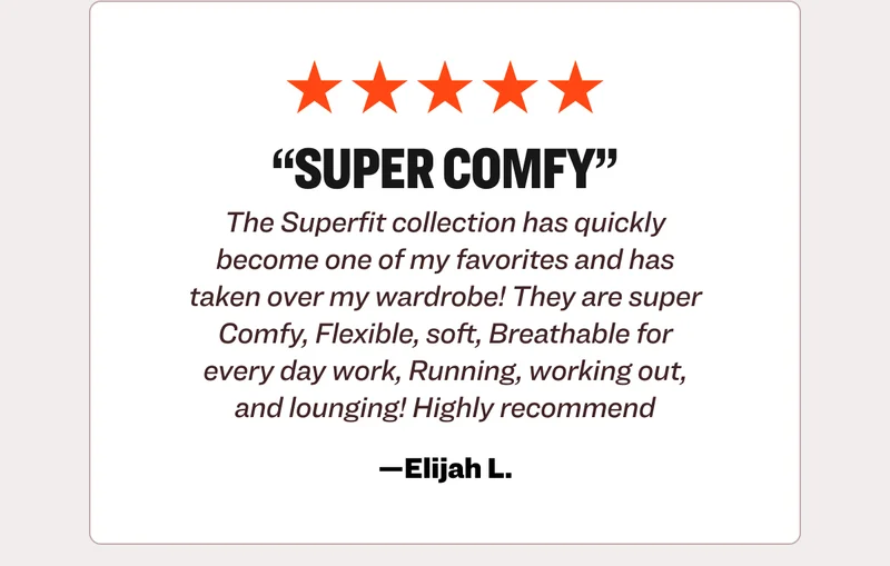 Five star review from Elijah L.: Super comfy. The Superfit collection has quickly become one of my favorites and has taken over my wardrobe! They are super Comfy, Flexible, soft, Breathable for every day work, Running, working out, and lounging! Highly recommend