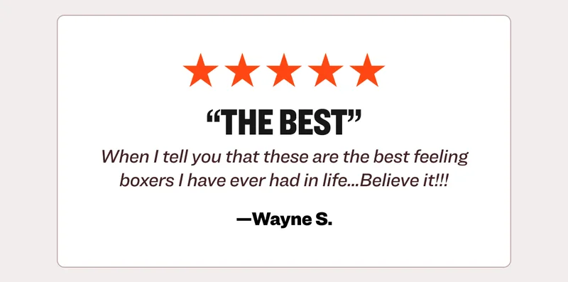 Five star review from Wayne S.: The best. When I tell you that these are the best feeling boxers I have ever had in life...Believe it!!!
