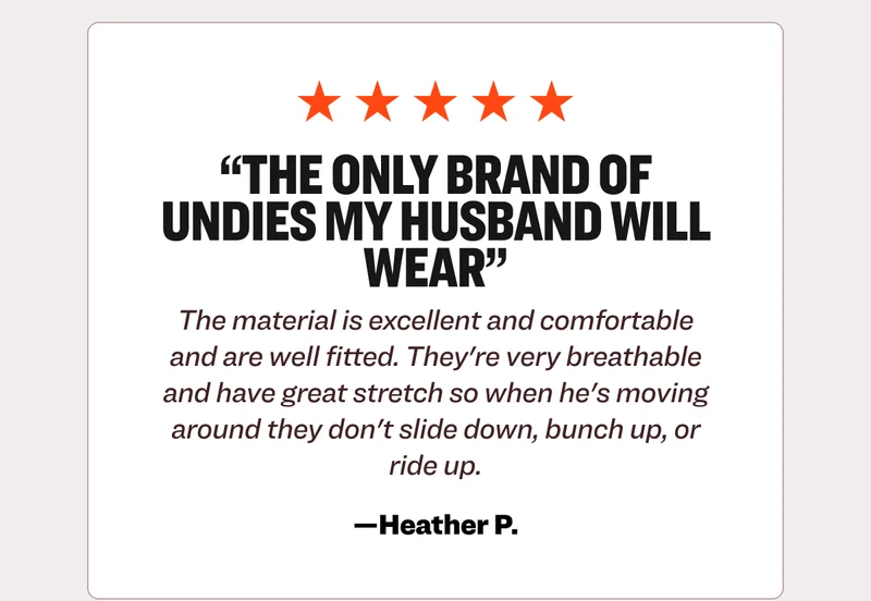 Five star review from Heather P.: The only brand of undies my husband will wear. The material is excellent and comfortable and are well fitted. They're very breathable and have great stretch so when he's moving around they don't slide down, bunch up, or ride up.