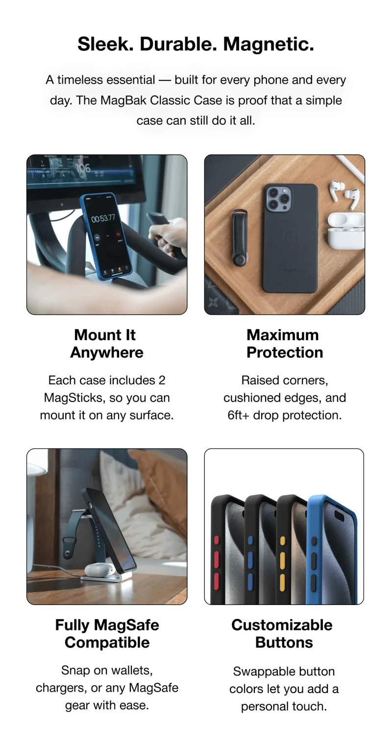 Sleek. Durable. Magnetic. A timeless essential — built for every phone and every day. The MagBak Classic Case is proof that a simple case can still do it all. Mount It  Anywhere Maximum  Protection Each case includes 2 MagSticks, so you can mount it on any surface. Raised corners, cushioned edges, and 6ft+ drop protection. Fully MagSafe Compatible Customizable  Buttons Snap on wallets, chargers, or any MagSafe gear with ease. Swappable button colors let you add a personal touch.