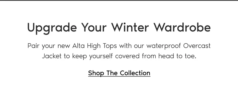 Upgrade Your Winter Wardrobe. Pair your new Alta High Tops with our waterproof Overcast Jacket to keep yourself covered from head to toe. Shop The Collection.