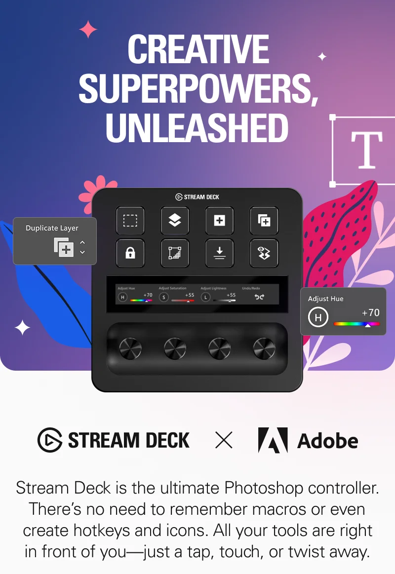 CREATIVE SUPERPOWERS, UNLEASHED. Stream Deck is the ultimate Photoshop controller. There’s no need to remember macros or even create hotkeys and icons. All your tools are right in front of you—just a tap, touch, or twist away.