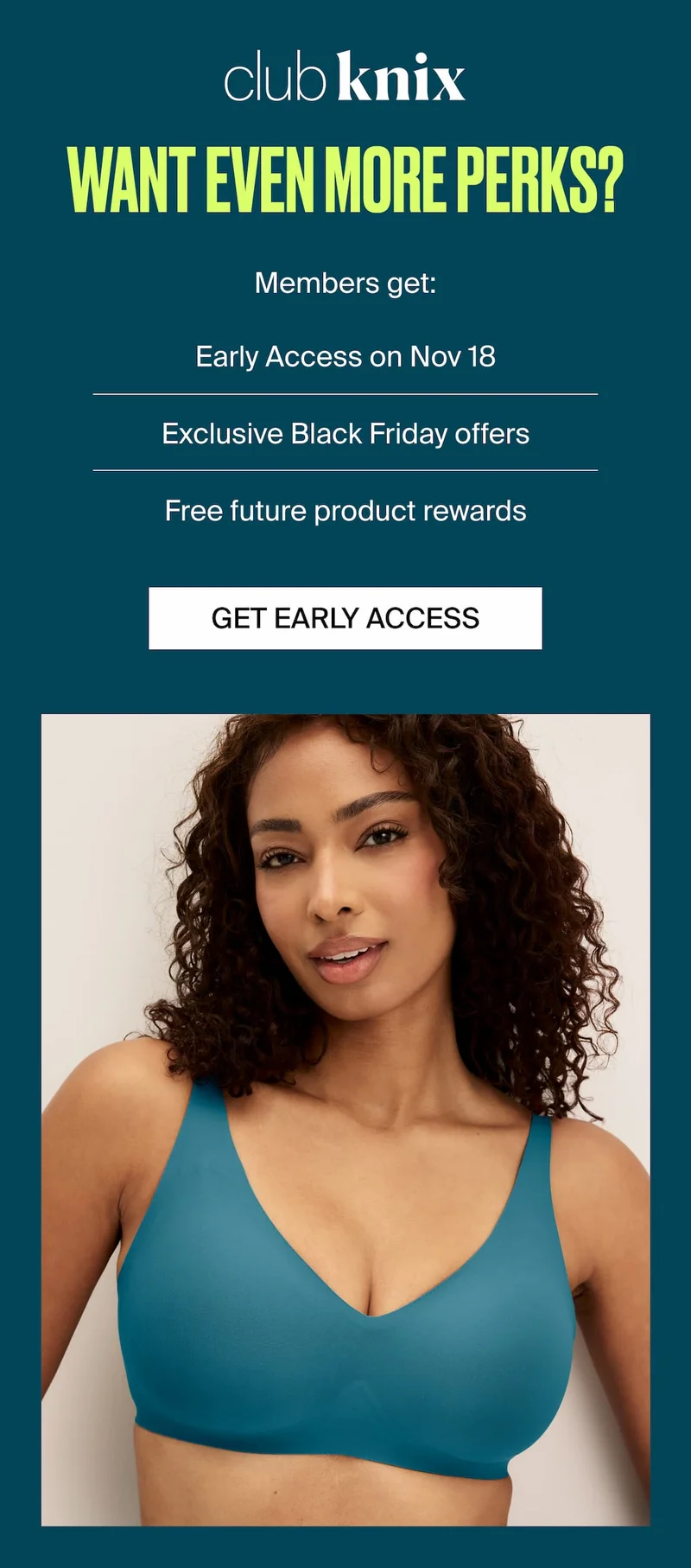 Club Knix. Want even more perks? Members get: Early Access on Nov 18, Exclusive Black Friday offers, Free future product rewards. GET EARLY ACCESS
