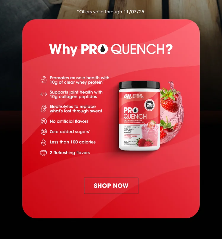 Why PRO QUENCH? Promotes muscle health with 10g of clear whey protein, supports joint health with 10g collagen peptides, electrolytes to replace whatβs lost through sweat, no artificial flavors, zero added sugars*, less than 100 calories, 2 refreshing flavors. *Offers valid through 11/07/25. SHOP NOW